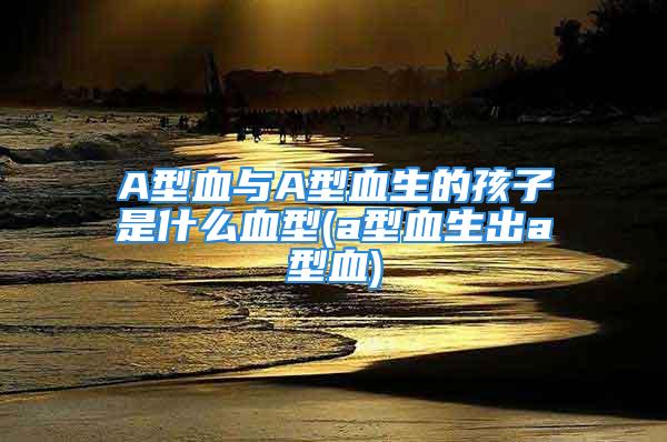 A型血与A型血生的孩子是什么血型(a型血生出a型血)