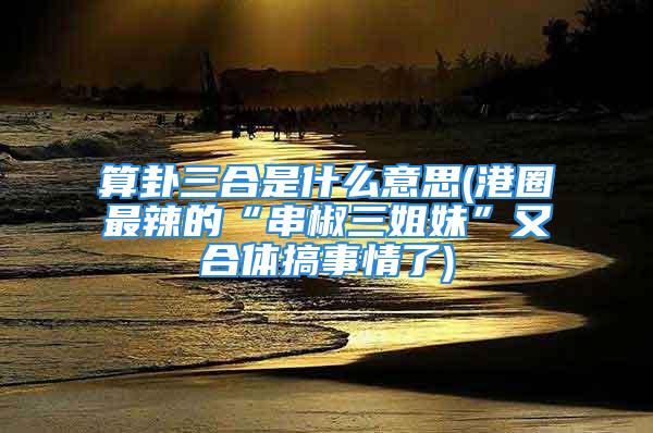 算卦三合是什么意思(港圈最辣的“串椒三姐妹”又合体搞事情了)