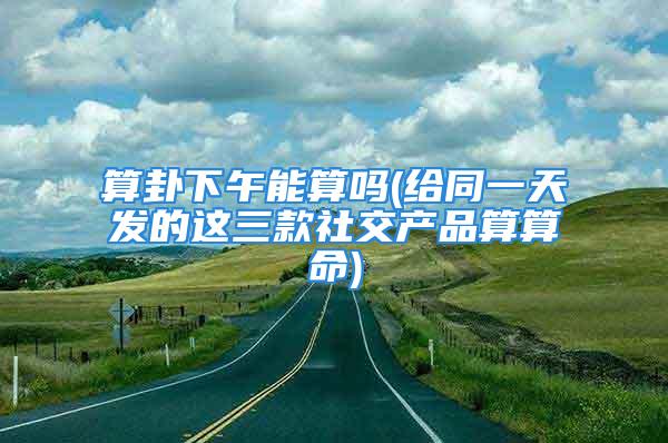 算卦下午能算吗(给同一天发的这三款社交产品算算命)