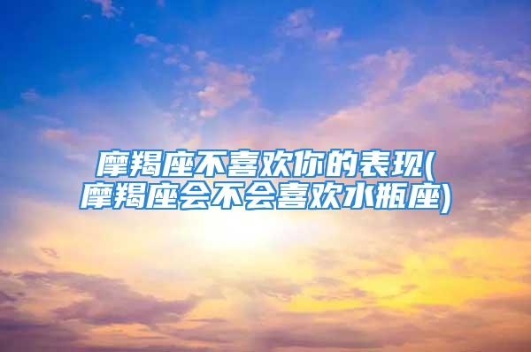 摩羯座不喜欢你的表现(摩羯座会不会喜欢水瓶座)