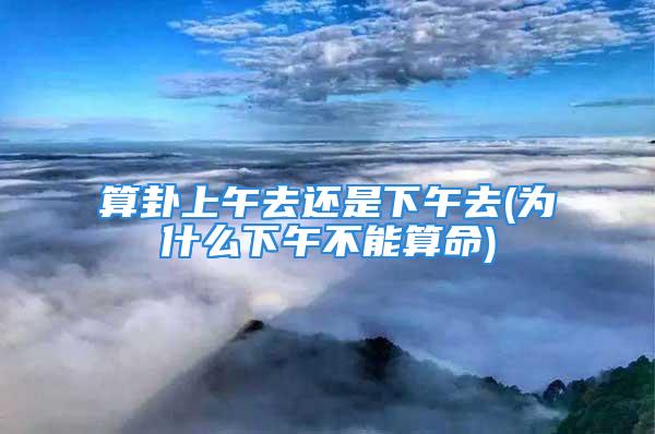 算卦上午去还是下午去(为什么下午不能算命)
