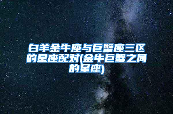 白羊金牛座与巨蟹座三区的星座配对(金牛巨蟹之间的星座)