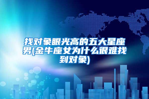 找对象眼光高的五大星座男(金牛座女为什么很难找到对象)