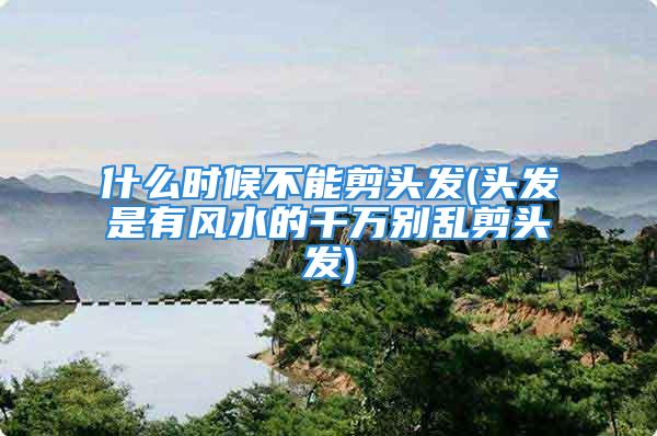 什么时候不能剪头发(头发是有风水的千万别乱剪头发)
