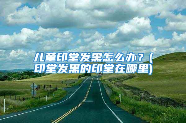 儿童印堂发黑怎么办？(印堂发黑的印堂在哪里)