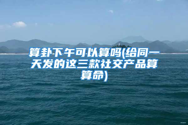 算卦下午可以算吗(给同一天发的这三款社交产品算算命)