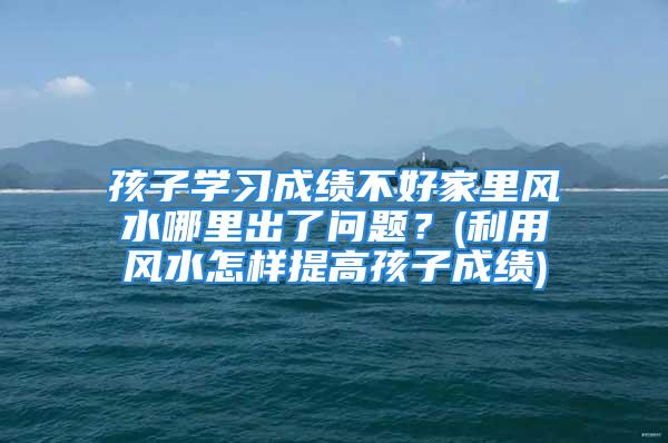 孩子学习成绩不好家里风水哪里出了问题？(利用风水怎样提高孩子成绩)