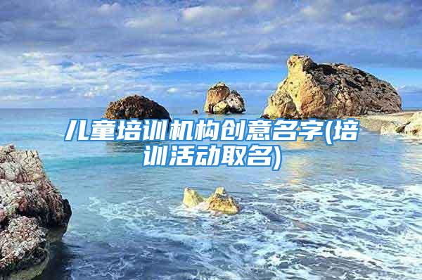 儿童培训机构创意名字(培训活动取名)