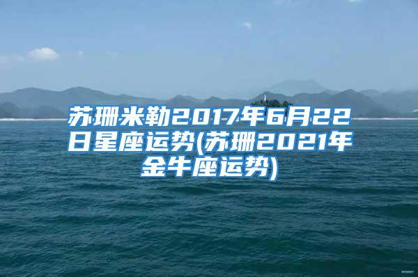 苏珊米勒2017年6月22日星座运势(苏珊2021年金牛座运势)