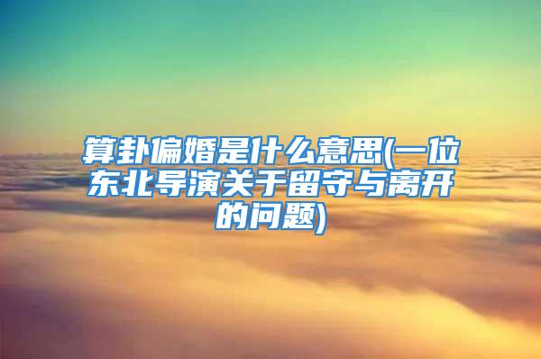 算卦偏婚是什么意思(一位东北导演关于留守与离开的问题)