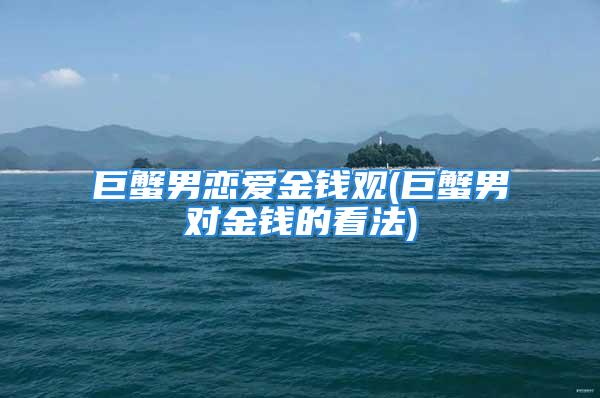 巨蟹男恋爱金钱观(巨蟹男对金钱的看法)