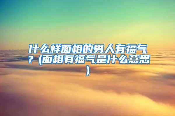 什么样面相的男人有福气？(面相有福气是什么意思)