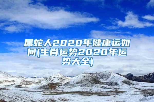 属蛇人2020年健康运如何(生肖运势2020年运势大全)