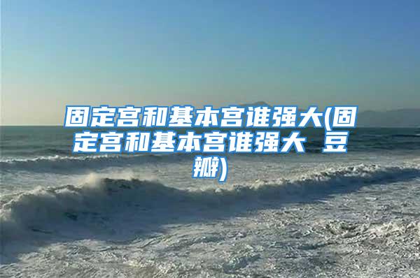 固定宫和基本宫谁强大(固定宫和基本宫谁强大 豆瓣)