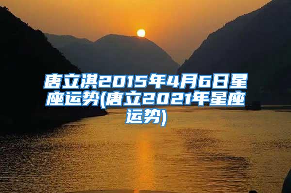 唐立淇2015年4月6日星座运势(唐立2021年星座运势)