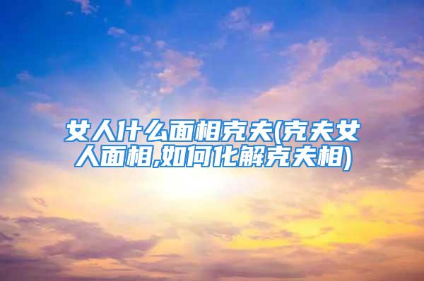 女人什么面相克夫(克夫女人面相,如何化解克夫相)