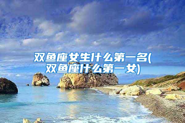 双鱼座女生什么第一名(双鱼座什么第一女)