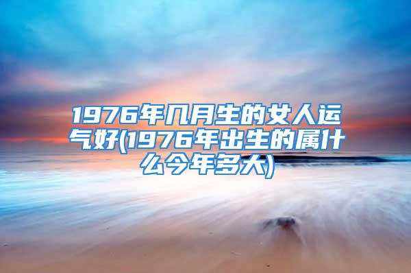 1976年几月生的女人运气好(1976年出生的属什么今年多大)