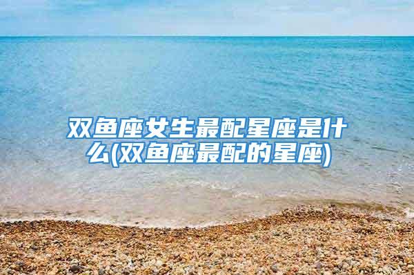 双鱼座女生最配星座是什么(双鱼座最配的星座)