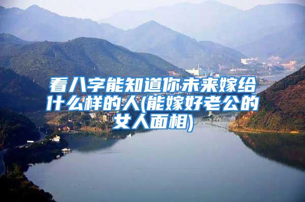 看八字能知道你未来嫁给什么样的人(能嫁好老公的女人面相)