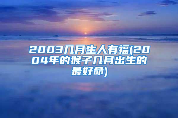 2003几月生人有福(2004年的猴子几月出生的最好命)