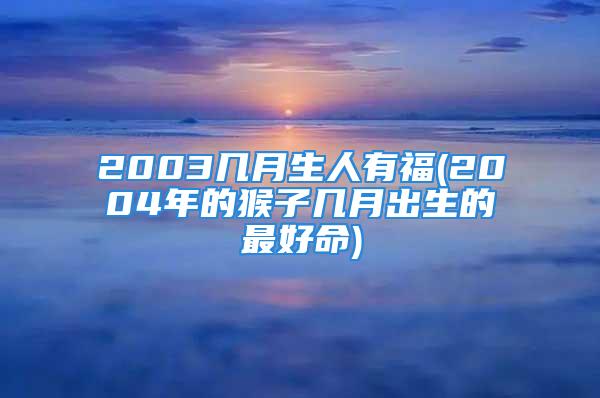 2003几月生人有福(2004年的猴子几月出生的最好命)