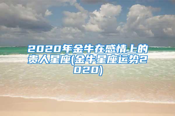 2020年金牛在感情上的贵人星座(金牛星座运势2020)