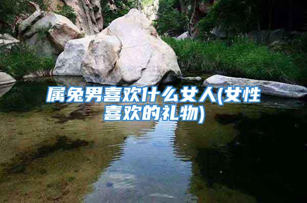 属兔男喜欢什么女人(女性喜欢的礼物)