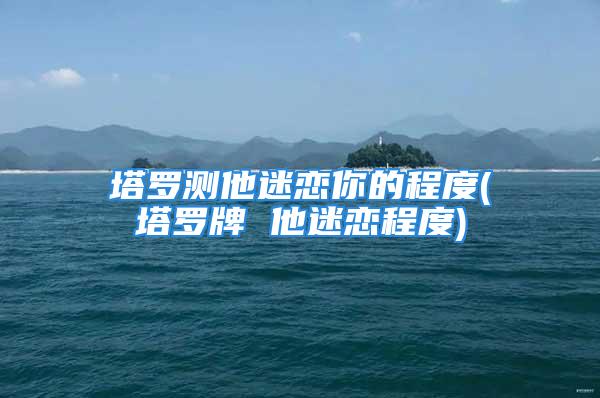 塔罗测他迷恋你的程度(塔罗牌 他迷恋程度)