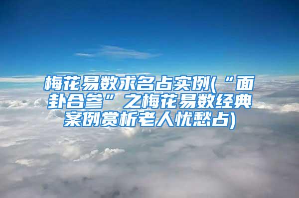 梅花易数求名占实例(“面卦合参”之梅花易数经典案例赏析老人忧愁占)