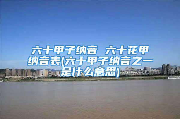 六十甲子纳音 六十花甲纳音表(六十甲子纳音之一是什么意思)