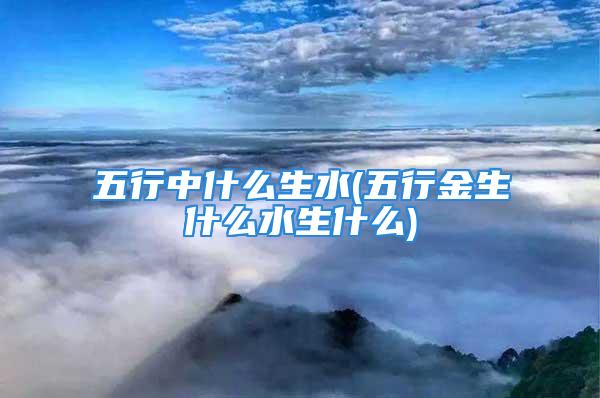 五行中什么生水(五行金生什么水生什么)