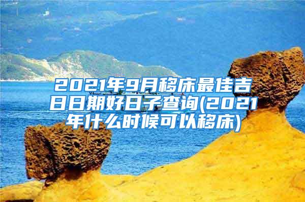 2021年9月移床最佳吉日日期好日子查询(2021年什么时候可以移床)