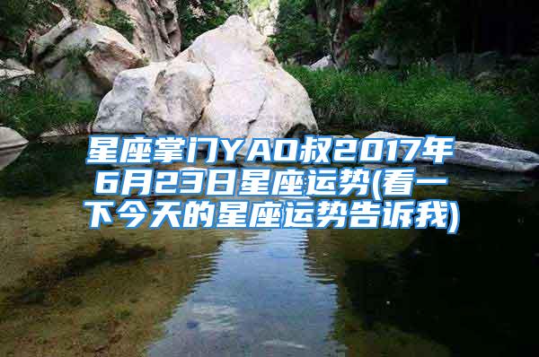 星座掌门YAO叔2017年6月23日星座运势(看一下今天的星座运势告诉我)