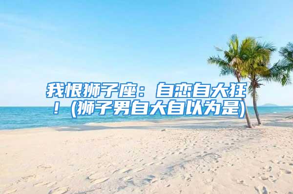 我恨狮子座：自恋自大狂！(狮子男自大自以为是)