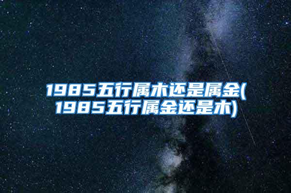 1985五行属木还是属金(1985五行属金还是木)