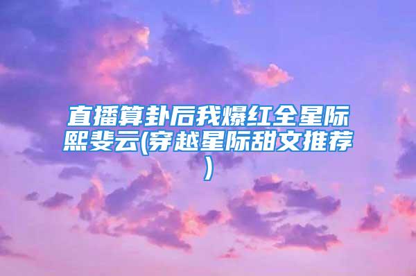 直播算卦后我爆红全星际熙斐云(穿越星际甜文推荐)