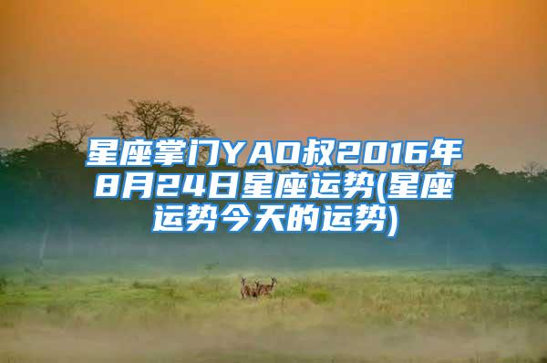 星座掌门YAO叔2016年8月24日星座运势(星座运势今天的运势)