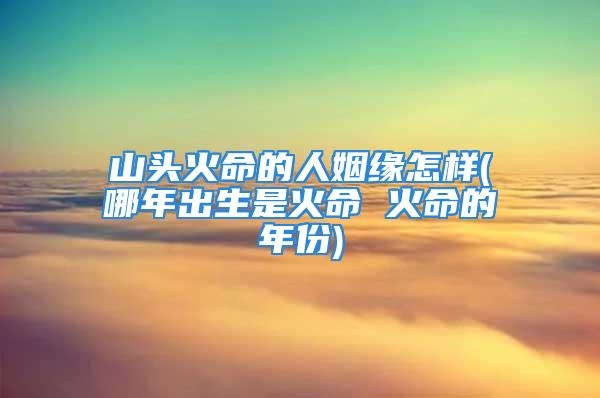 山头火命的人姻缘怎样(哪年出生是火命 火命的年份)