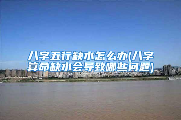 八字五行缺水怎么办(八字算命缺水会导致哪些问题)