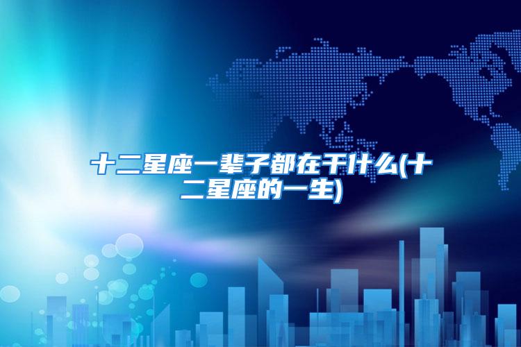 十二星座一辈子都在干什么(十二星座的一生)
