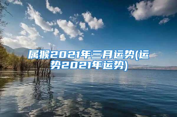 属猴2021年三月运势(运势2021年运势)