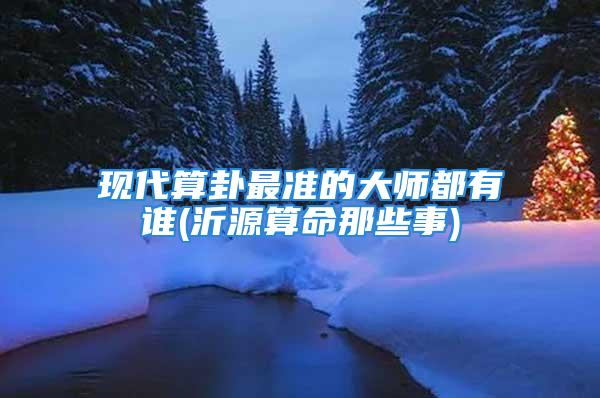 现代算卦最准的大师都有谁(沂源算命那些事)