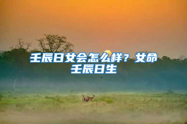 壬辰日女会怎么样?女命壬辰日生