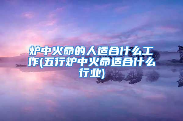 炉中火命的人适合什么工作(五行炉中火命适合什么行业)