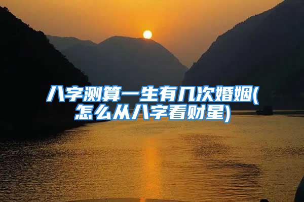 八字测算一生有几次婚姻(怎么从八字看财星)