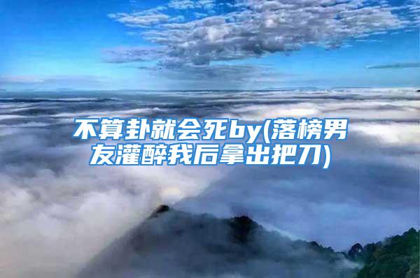 不算卦就会死by(落榜男友灌醉我后拿出把刀)