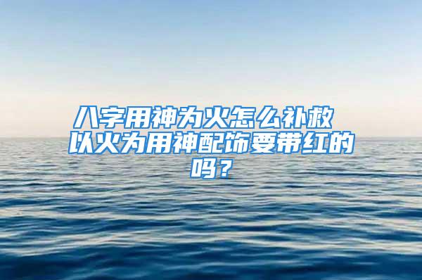 八字用神为火怎么补救 以火为用神配饰要带红的吗？