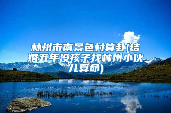林州市南景色村算卦(结婚五年没孩子找林州小伙儿算命)