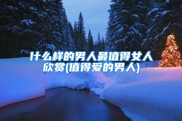 什么样的男人最值得女人欣赏(值得爱的男人)